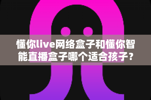 懂你live网络盒子和懂你智能直播盒子哪个适合孩子?家长必看的深度对比与选购指南 懂你live网络盒子和懂你智能直播盒子哪个适合孩子?家长必看的深度对比与选购指南