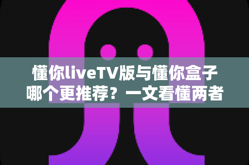 懂你liveTV版与懂你盒子哪个更推荐？一文看懂两者区别与选购建议
