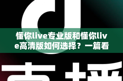 懂你live专业版和懂你live高清版如何选择?一篇看懂差异、场景与选购建议的全指南 懂你live专业版和懂你live高清版如何选择?一篇看懂差异、场景与选购建议的全指南