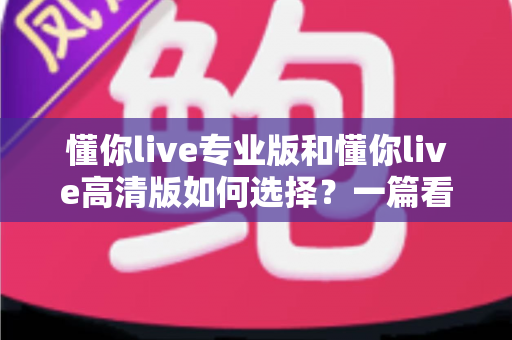 懂你live专业版和懂你live高清版如何选择？一篇看懂差异、场景与选购建议的全指南