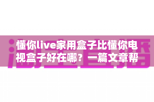 懂你live家用盒子比懂你电视盒子好在哪?一篇文章帮你选对家庭影音设备 懂你live家用盒子比懂你电视盒子好在哪?一篇文章帮你选对家庭影音设备
