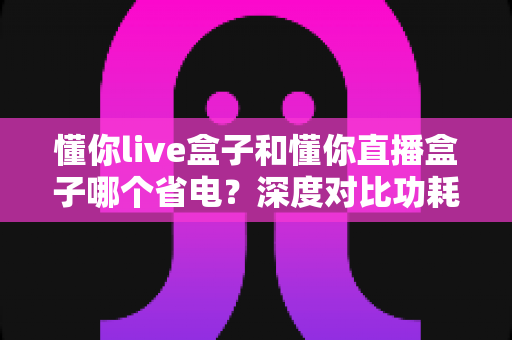 懂你live盒子和懂你直播盒子哪个省电?深度对比功耗表现与实用省电指南 懂你live盒子和懂你直播盒子哪个省电?深度对比功耗表现与实用省电指南