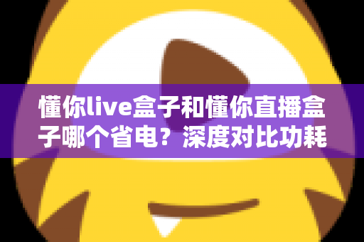 懂你live盒子和懂你直播盒子哪个省电?深度对比功耗表现与实用省电指南 懂你live盒子和懂你直播盒子哪个省电?深度对比功耗表现与实用省电指南