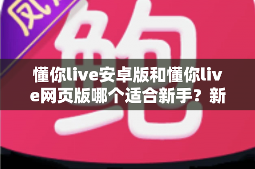 懂你live安卓版和懂你live网页版哪个适合新手？新手入门选择全指南