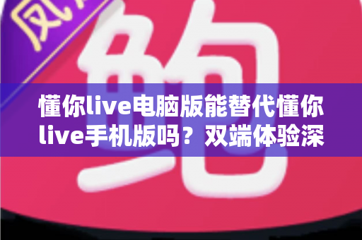 懂你live电脑版能替代懂你live手机版吗？双端体验深度对比与最佳使用方案全解析