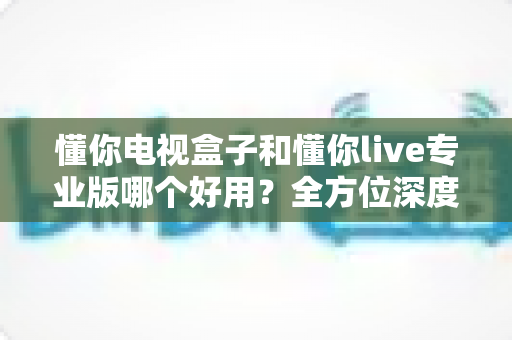 懂你电视盒子和懂你live专业版哪个好用？全方位深度对比评测，助你一步到位选出最合适的大屏观影方案