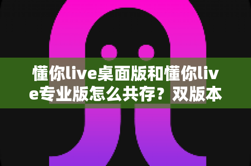 懂你live桌面版和懂你live专业版怎么共存？双版本安装配置与高效使用全攻略