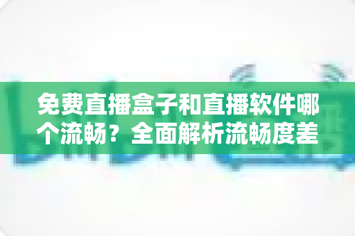 免费直播盒子和直播软件哪个流畅？全面解析流畅度差异与选购建议