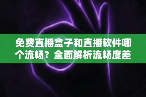 免费直播盒子和直播软件哪个流畅？全面解析流畅度差异与选购建议