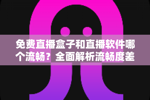 免费直播盒子和直播软件哪个流畅？全面解析流畅度差异与选购建议