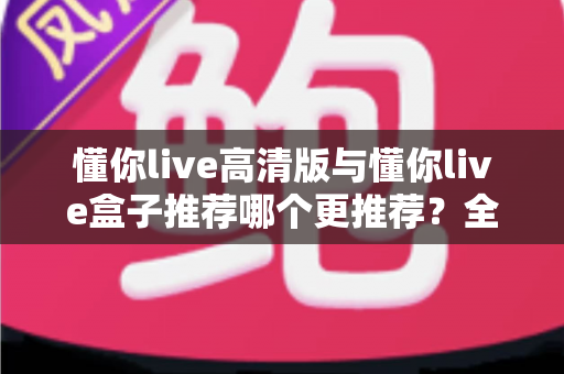 懂你live高清版与懂你live盒子推荐哪个更推荐？全网最全对比评测与选购指南一文看懂