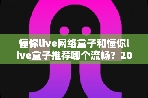 懂你live网络盒子和懂你live盒子推荐哪个流畅?2025最新流畅度对比与选购实战指南 懂你live网络盒子和懂你live盒子推荐哪个流畅?2025最新流畅度对比与选购实战指南