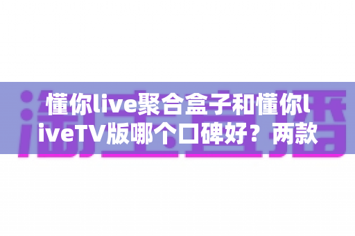 懂你live聚合盒子和懂你liveTV版哪个口碑好?两款热门产品的深度对比与选择指南 懂你live聚合盒子和懂你liveTV版哪个口碑好?两款热门产品的深度对比与选择指南