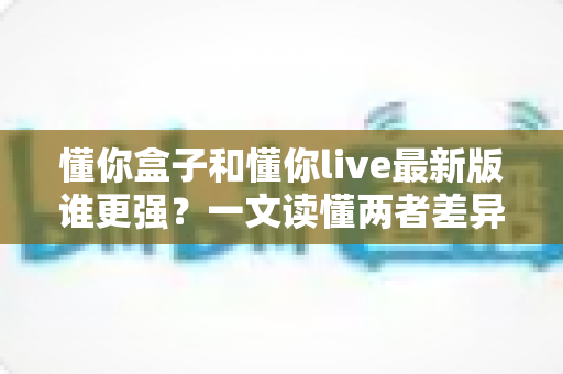 懂你盒子和懂你live最新版谁更强？一文读懂两者差异，选对工具不踩坑