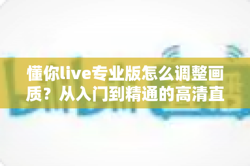 懂你live专业版怎么调整画质?从入门到精通的高清直播设置全攻略 懂你live专业版怎么调整画质?从入门到精通的高清直播设置全攻略