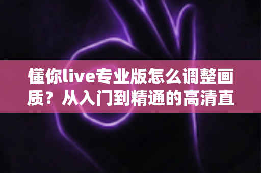 懂你live专业版怎么调整画质?从入门到精通的高清直播设置全攻略 懂你live专业版怎么调整画质?从入门到精通的高清直播设置全攻略