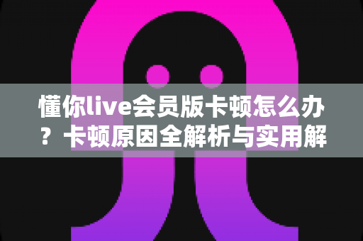 懂你live会员版卡顿怎么办?卡顿原因全解析与实用解决方案一站式指南 懂你live会员版卡顿怎么办?卡顿原因全解析与实用解决方案一站式指南