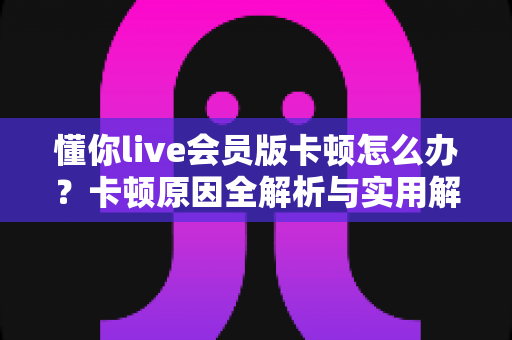 懂你live会员版卡顿怎么办?卡顿原因全解析与实用解决方案一站式指南 懂你live会员版卡顿怎么办?卡顿原因全解析与实用解决方案一站式指南