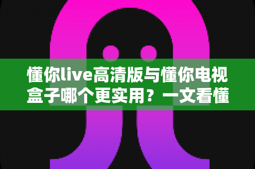 懂你live高清版与懂你电视盒子哪个更实用?一文看懂两大观影方案的核心差异与选购建议 懂你live高清版与懂你电视盒子哪个更实用?一文看懂两大观影方案的核心差异与选购建议