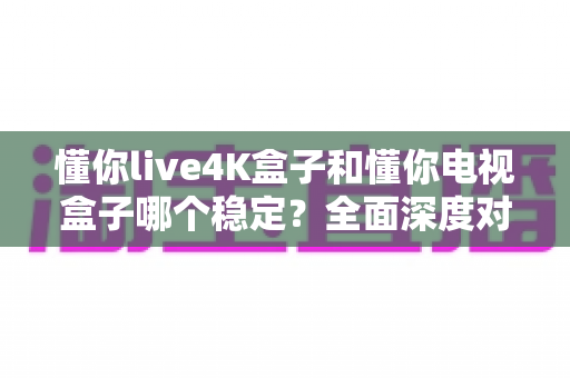 懂你live4K盒子和懂你电视盒子哪个稳定?全面深度对比助你选对设备不踩坑 懂你live4K盒子和懂你电视盒子哪个稳定?全面深度对比助你选对设备不踩坑