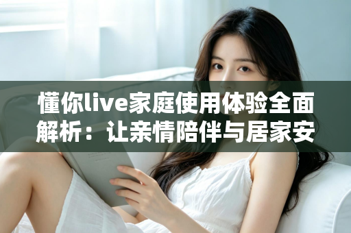 懂你live家庭使用体验全面解析：让亲情陪伴与居家安心触手可及的智慧之选