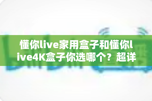 懂你live家用盒子和懂你live4K盒子你选哪个?超详细选购对比指南助你一秒做决定 懂你live家用盒子和懂你live4K盒子你选哪个?超详细选购对比指南助你一秒做决定