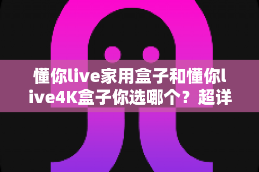 懂你live家用盒子和懂你live4K盒子你选哪个？超详细选购对比指南助你一秒做决定