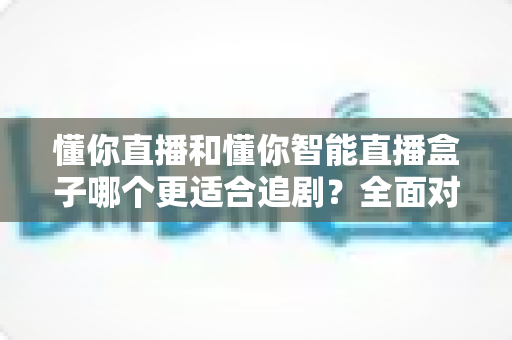 懂你直播和懂你智能直播盒子哪个更适合追剧?全面对比解析助你选对追剧神器 懂你直播和懂你智能直播盒子哪个更适合追剧?全面对比解析助你选对追剧神器