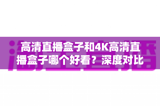 高清直播盒子和4K高清直播盒子哪个好看?深度对比分析助你轻松选购 高清直播盒子和4K高清直播盒子哪个好看?深度对比分析助你轻松选购