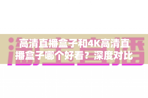 高清直播盒子和4K高清直播盒子哪个好看？深度对比分析助你轻松选购