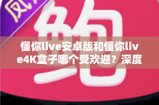 懂你live安卓版和懂你live4K盒子哪个受欢迎？深度对比解析与选购指南