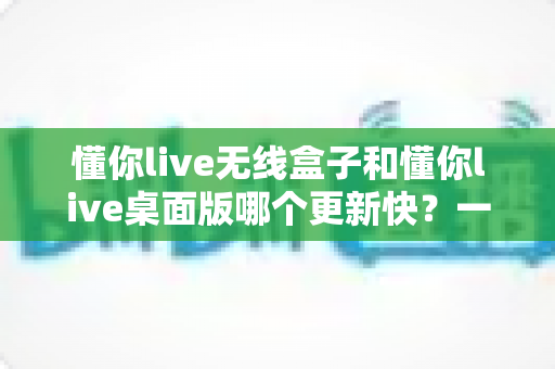 懂你live无线盒子和懂你live桌面版哪个更新快?一文讲透两者更新机制与选择思路 懂你live无线盒子和懂你live桌面版哪个更新快?一文讲透两者更新机制与选择思路