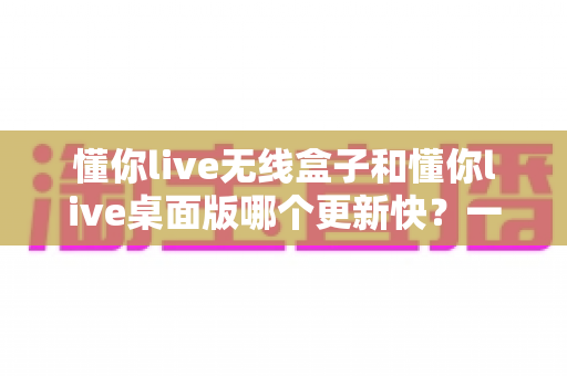 懂你live无线盒子和懂你live桌面版哪个更新快?一文讲透两者更新机制与选择思路 懂你live无线盒子和懂你live桌面版哪个更新快?一文讲透两者更新机制与选择思路