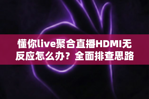 懂你live聚合直播HDMI无反应怎么办？全面排查思路与快速解决方案一次讲清