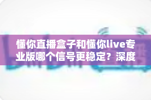 懂你直播盒子和懂你live专业版哪个信号更稳定?深度对比解析,帮你找到观影更流畅的选择 懂你直播盒子和懂你live专业版哪个信号更稳定?深度对比解析,帮你找到观影更流畅的选择