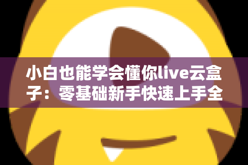 小白也能学会懂你live云盒子：零基础新手快速上手全攻略