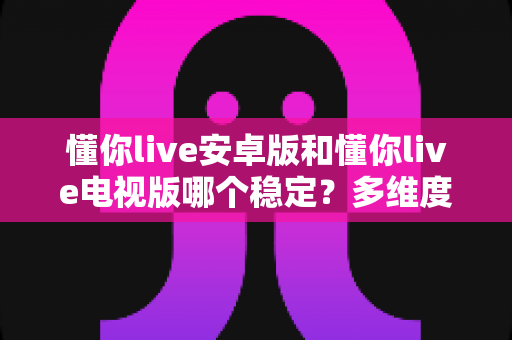 懂你live安卓版和懂你live电视版哪个稳定?多维度深度对比与选购指南 懂你live安卓版和懂你live电视版哪个稳定?多维度深度对比与选购指南