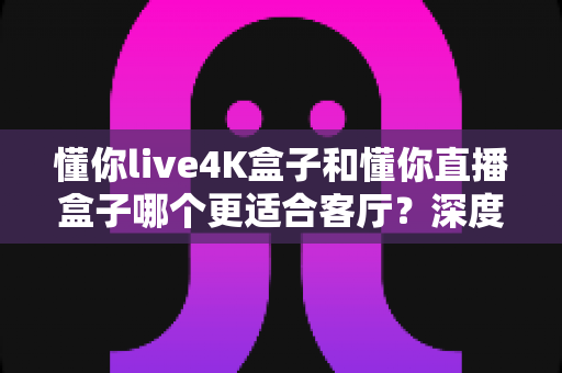懂你live4K盒子和懂你直播盒子哪个更适合客厅?深度解析帮你找到客厅影音最优解 懂你live4K盒子和懂你直播盒子哪个更适合客厅?深度解析帮你找到客厅影音最优解