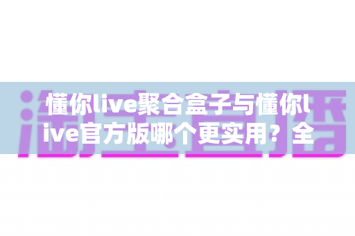 懂你live聚合盒子与懂你live官方版哪个更实用？全面深度对比评测助你轻松选对版本