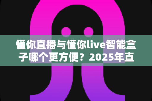 懂你直播与懂你live智能盒子哪个更方便？2025年直播工具深度对比指南，看完不再纠结