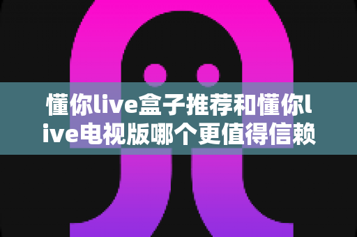 懂你live盒子推荐和懂你live电视版哪个更值得信赖？多维度对比评测，帮你选对更安心的版本