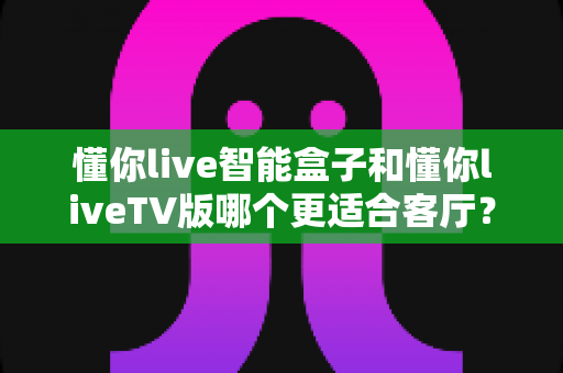 懂你live智能盒子和懂你liveTV版哪个更适合客厅？手把手教你选出最适合自家客厅的观影方案
