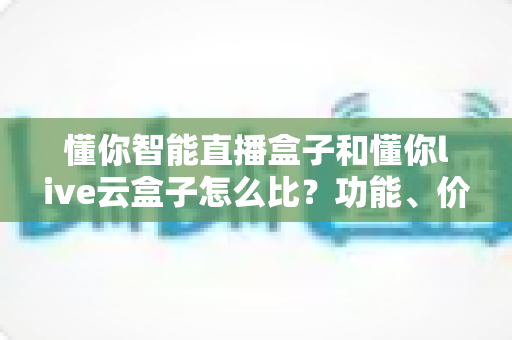 懂你智能直播盒子和懂你live云盒子怎么比？功能、价格、场景全维度选购指南