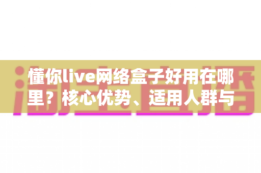 懂你live网络盒子好用在哪里?核心优势、适用人群与使用体验全解析 懂你live网络盒子好用在哪里?核心优势、适用人群与使用体验全解析
