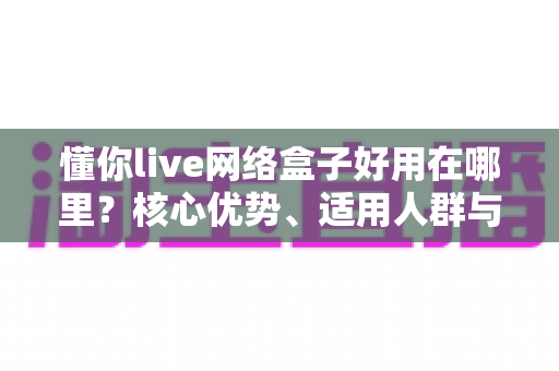 懂你live网络盒子好用在哪里?核心优势、适用人群与使用体验全解析 懂你live网络盒子好用在哪里?核心优势、适用人群与使用体验全解析