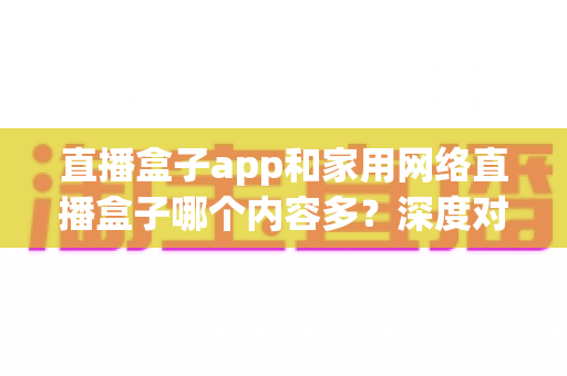 直播盒子app和家用网络直播盒子哪个内容多？深度对比解析助你选对家庭观影方案