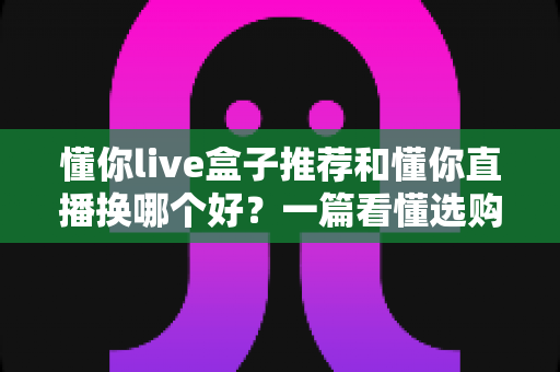 懂你live盒子推荐和懂你直播换哪个好?一篇看懂选购与切换的全攻略 懂你live盒子推荐和懂你直播换哪个好?一篇看懂选购与切换的全攻略