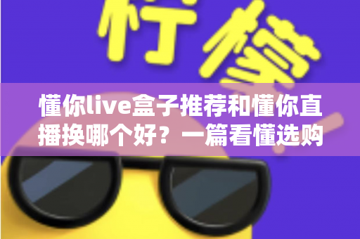 懂你live盒子推荐和懂你直播换哪个好？一篇看懂选购与切换的全攻略
