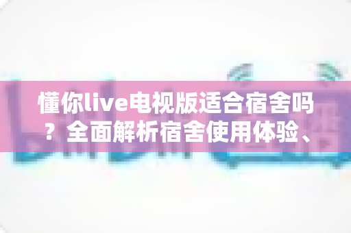 懂你live电视版适合宿舍吗?全面解析宿舍使用体验、优缺点与实用建议 懂你live电视版适合宿舍吗?全面解析宿舍使用体验、优缺点与实用建议