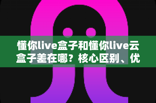 懂你live盒子和懂你live云盒子差在哪？核心区别、优缺点对比与选购指南全解析